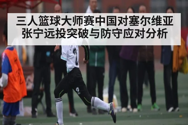 三人篮球大师赛中国对塞尔维亚张宁远投突破与防守应对分析